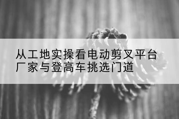 霍邱电动剪叉升降平台厂家-从工地实操看电动剪叉平台厂家与登高车挑选门道