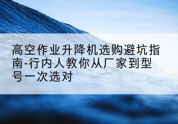 霍邱升降平台厂家-高空作业升降机选购避坑指南-行内人教你从厂家到型号一次选对