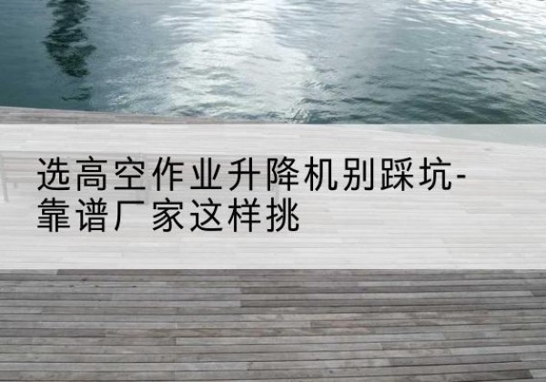 霍邱剪叉式升降机厂家-选高空作业升降机别踩坑-靠谱厂家这样挑