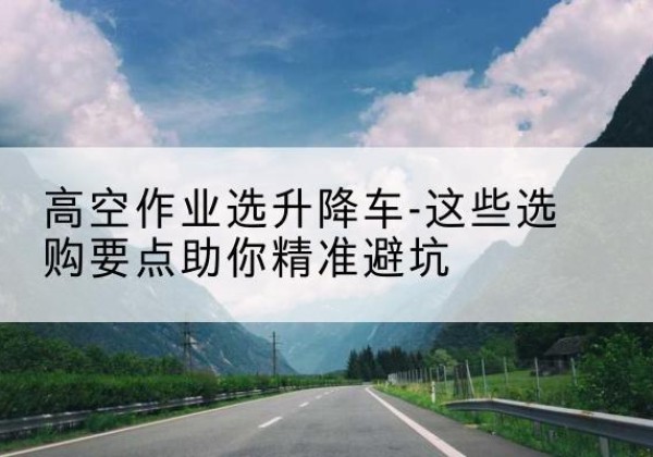 霍邱升降车厂家-高空作业选升降车-这些选购要点助你*避坑