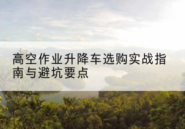 霍邱升降车怎么选-高空作业升降车选购实战指南与避坑要点