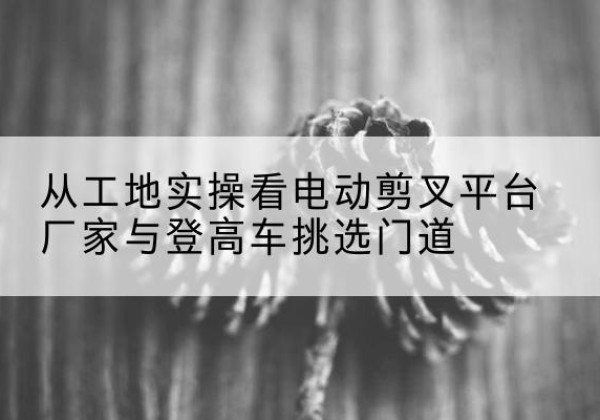 霍邱电动剪叉升降平台厂家-从工地实操看电动剪叉平台厂家与登高车挑选门道