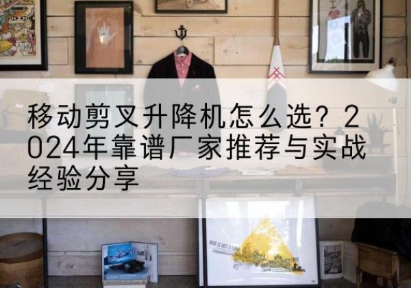 霍邱升降平台厂家推荐-移动剪叉升降机怎么选？2024年靠谱厂家推荐与实战经验分享